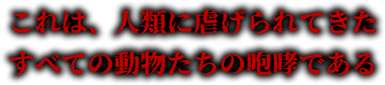 これは、人類に虐げられてきたすべての動物たちの咆哮である